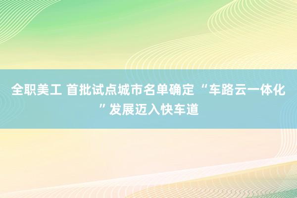 全职美工 首批试点城市名单确定 “车路云一体化”发展迈入快车道