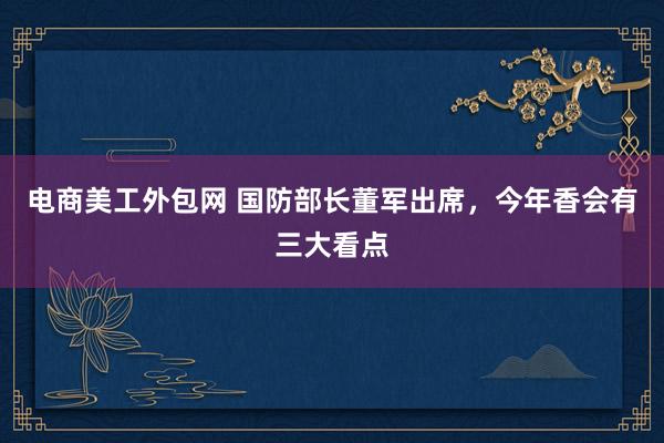 电商美工外包网 国防部长董军出席，今年香会有三大看点