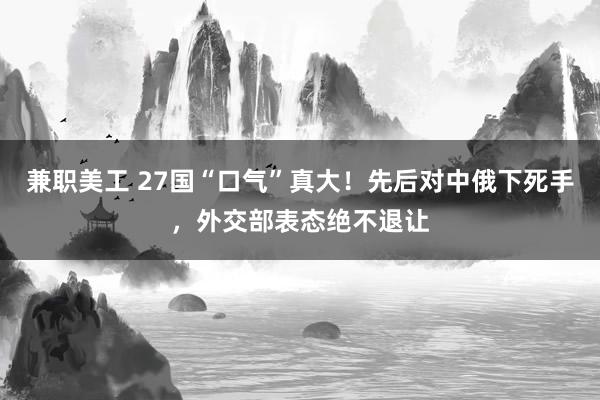 兼职美工 27国“口气”真大！先后对中俄下死手，外交部表态绝不退让