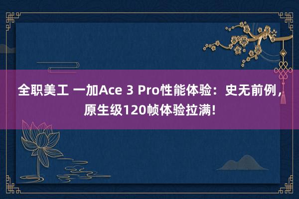 全职美工 一加Ace 3 Pro性能体验：史无前例，原生级120帧体验拉满!