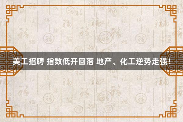 美工招聘 指数低开回落 地产、化工逆势走强！