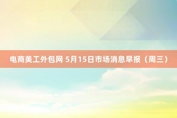 电商美工外包网 5月15日市场消息早报（周三）