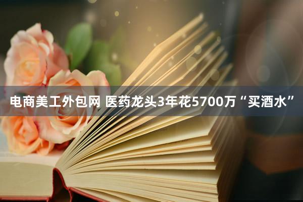 电商美工外包网 医药龙头3年花5700万“买酒水”