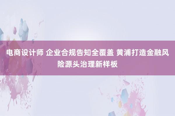 电商设计师 企业合规告知全覆盖 黄浦打造金融风险源头治理新样板