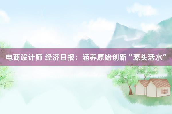 电商设计师 经济日报：涵养原始创新“源头活水”