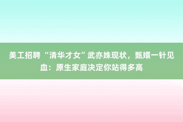 美工招聘 “清华才女”武亦姝现状，甄嬛一针见血：原生家庭决定你站得多高