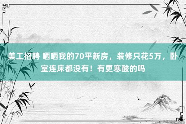 美工招聘 晒晒我的70平新房，装修只花5万，卧室连床都没有！有更寒酸的吗