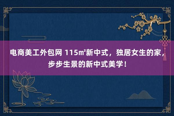 电商美工外包网 115㎡新中式，独居女生的家，步步生景的新中式美学！