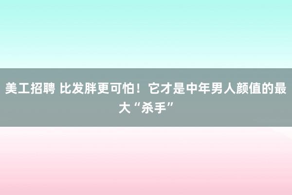 美工招聘 比发胖更可怕！它才是中年男人颜值的最大“杀手”