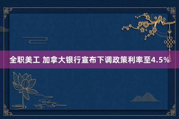 全职美工 加拿大银行宣布下调政策利率至4.5%