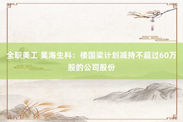 全职美工 昊海生科：楼国梁计划减持不超过60万股的公司股份