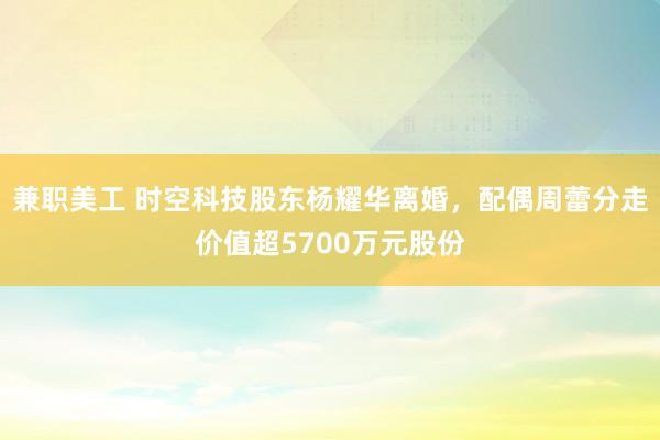 兼职美工 时空科技股东杨耀华离婚，配偶周蕾分走价值超5700万元股份