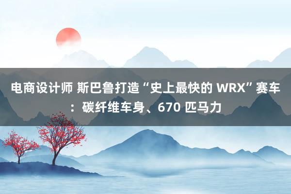 电商设计师 斯巴鲁打造“史上最快的 WRX”赛车：碳纤维车身、670 匹马力