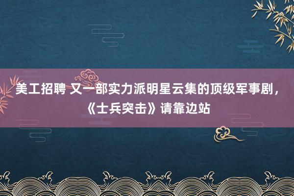 美工招聘 又一部实力派明星云集的顶级军事剧，《士兵突击》请靠边站