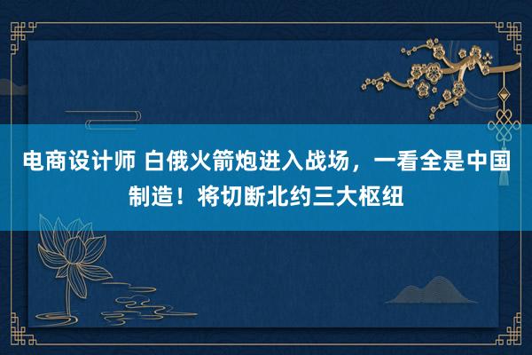 电商设计师 白俄火箭炮进入战场，一看全是中国制造！将切断北约三大枢纽