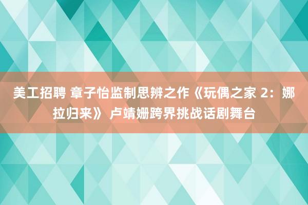 美工招聘 章子怡监制思辨之作《玩偶之家 2：娜拉归来》 卢靖姗跨界挑战话剧舞台