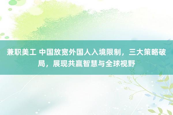 兼职美工 中国放宽外国人入境限制，三大策略破局，展现共赢智慧与全球视野