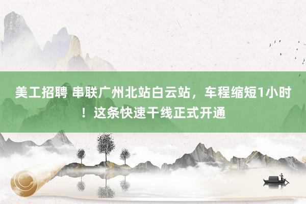 美工招聘 串联广州北站白云站，车程缩短1小时！这条快速干线正式开通