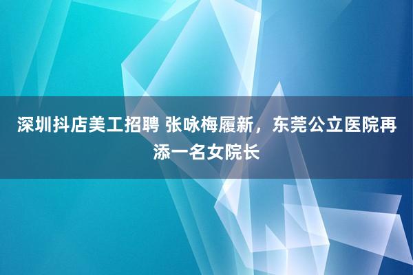 深圳抖店美工招聘 张咏梅履新，东莞公立医院再添一名女院长