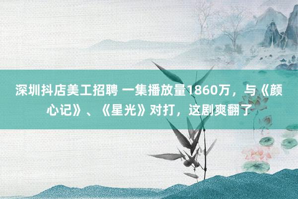 深圳抖店美工招聘 一集播放量1860万，与《颜心记》、《星光》对打，这剧爽翻了