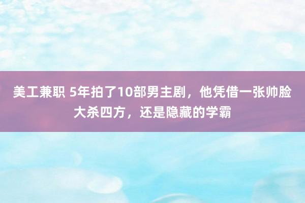 美工兼职 5年拍了10部男主剧，他凭借一张帅脸大杀四方，还是隐藏的学霸