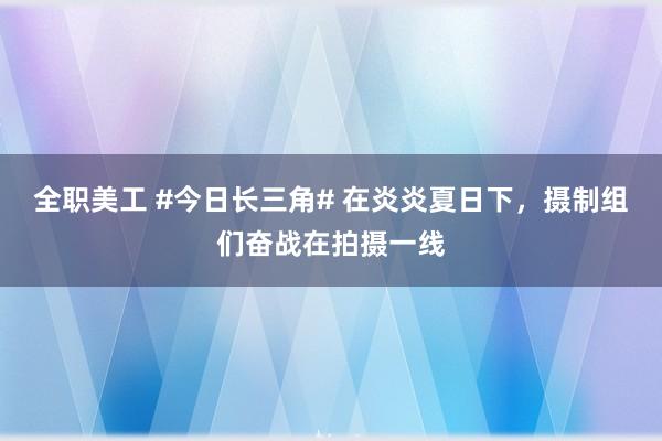 全职美工 #今日长三角# 在炎炎夏日下，摄制组们奋战在拍摄一线