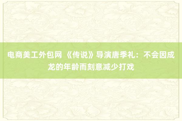 电商美工外包网 《传说》导演唐季礼：不会因成龙的年龄而刻意减少打戏