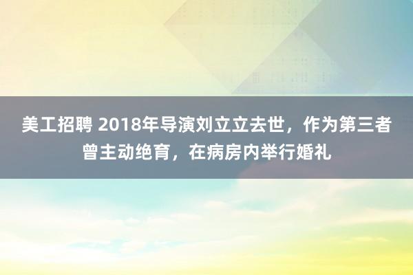 美工招聘 2018年导演刘立立去世，作为第三者曾主动绝育，在病房内举行婚礼