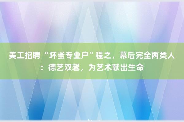 美工招聘 “坏蛋专业户”程之，幕后完全两类人：德艺双馨，为艺术献出生命