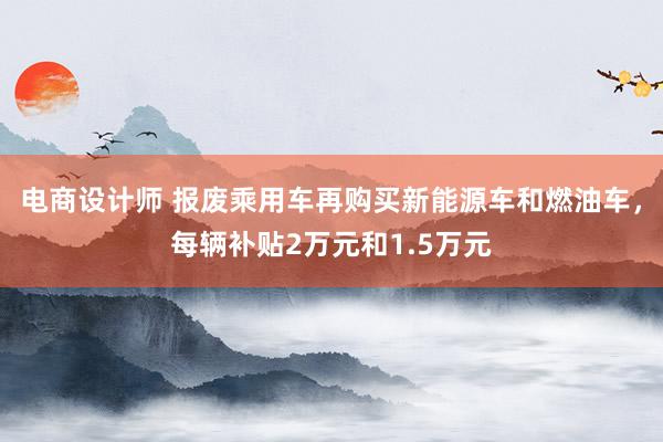 电商设计师 报废乘用车再购买新能源车和燃油车，每辆补贴2万元和1.5万元