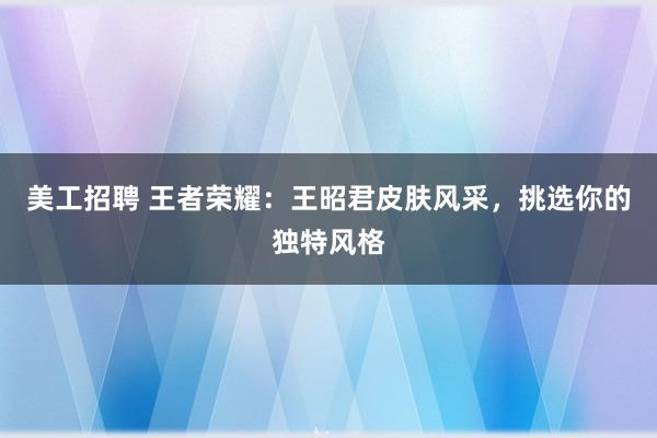 美工招聘 王者荣耀：王昭君皮肤风采，挑选你的独特风格