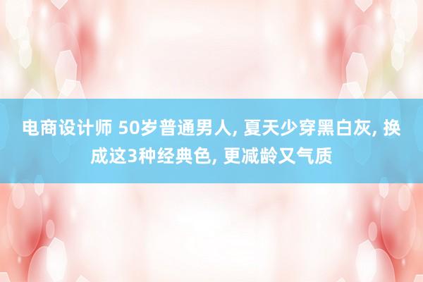 电商设计师 50岁普通男人, 夏天少穿黑白灰, 换成这3种经典色, 更减龄又气质