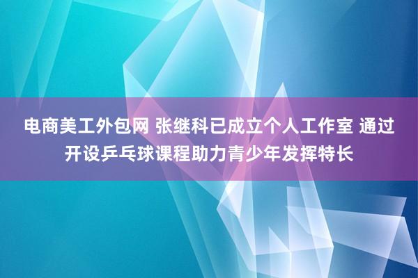 电商美工外包网 张继科已成立个人工作室 通过开设乒乓球课程助力青少年发挥特长