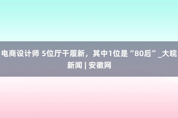 电商设计师 5位厅干履新，其中1位是“80后”_大皖新闻 | 安徽网