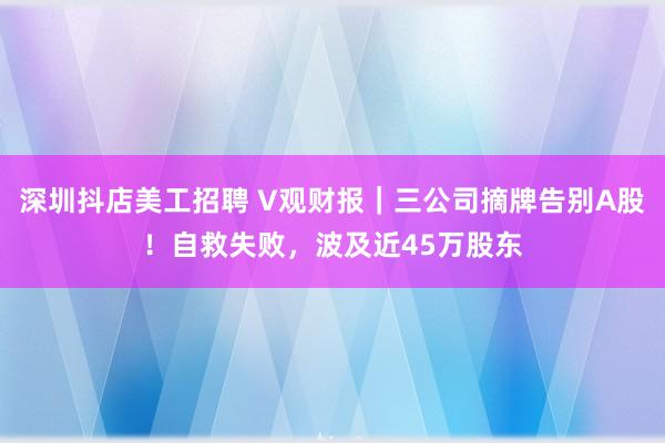 深圳抖店美工招聘 V观财报｜三公司摘牌告别A股！自救失败，波及近45万股东