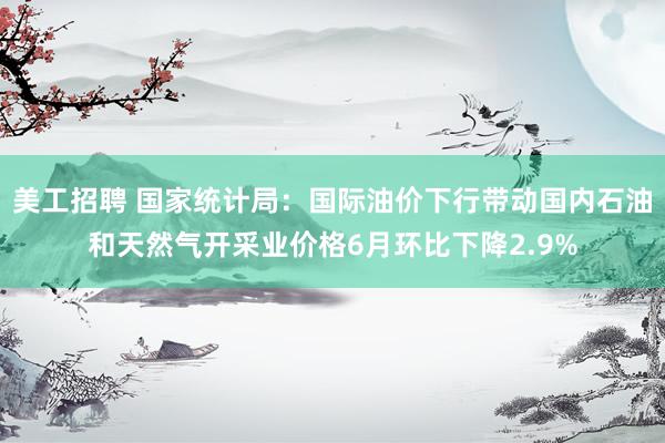 美工招聘 国家统计局：国际油价下行带动国内石油和天然气开采业价格6月环比下降2.9%