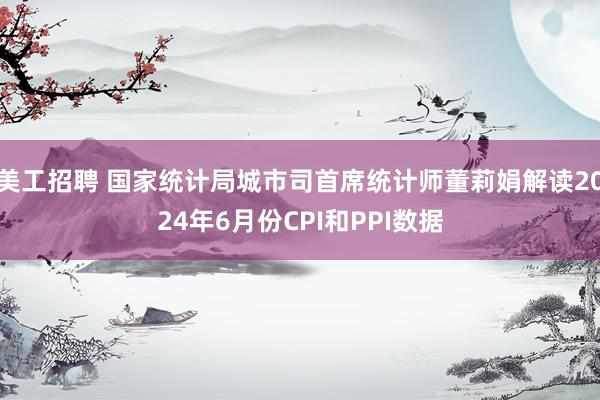 美工招聘 国家统计局城市司首席统计师董莉娟解读2024年6月份CPI和PPI数据