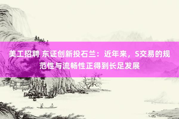 美工招聘 东证创新投石兰：近年来，S交易的规范性与流畅性正得到长足发展