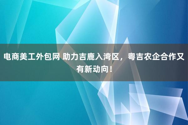 电商美工外包网 助力吉鹿入湾区，粤吉农企合作又有新动向！