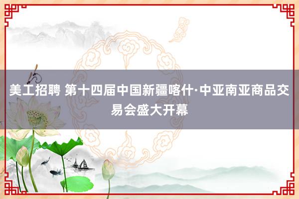 美工招聘 第十四届中国新疆喀什·中亚南亚商品交易会盛大开幕