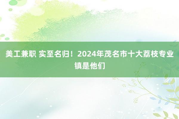 美工兼职 实至名归！2024年茂名市十大荔枝专业镇是他们