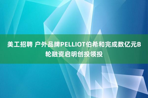 美工招聘 户外品牌PELLIOT伯希和完成数亿元B轮融资启明创投领投