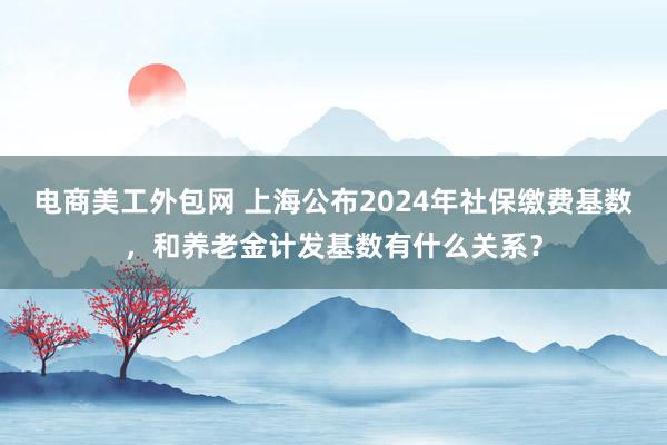 电商美工外包网 上海公布2024年社保缴费基数，和养老金计发基数有什么关系？