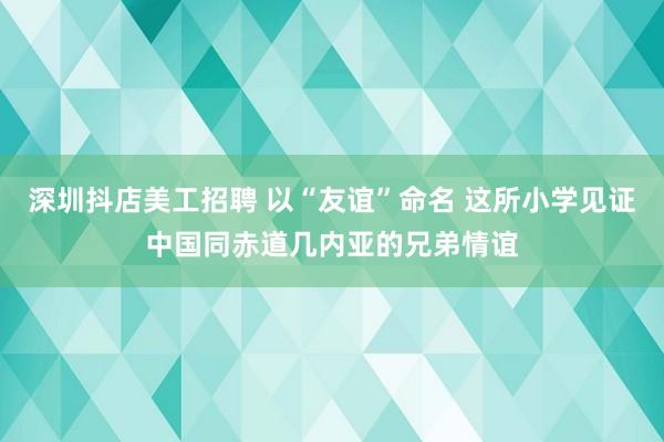 深圳抖店美工招聘 以“友谊”命名 这所小学见证中国同赤道几内亚的兄弟情谊