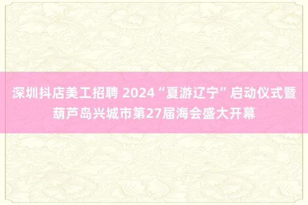 深圳抖店美工招聘 2024“夏游辽宁”启动仪式暨葫芦岛兴城市第27届海会盛大开幕