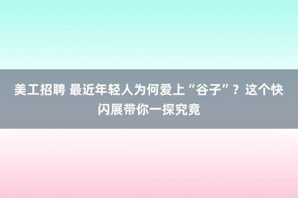 美工招聘 最近年轻人为何爱上“谷子”？这个快闪展带你一探究竟