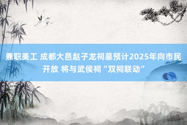 兼职美工 成都大邑赵子龙祠墓预计2025年向市民开放 将与武侯祠“双祠联动”