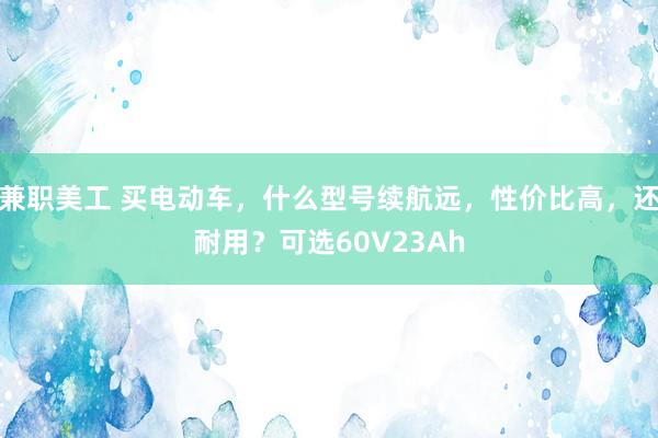 兼职美工 买电动车，什么型号续航远，性价比高，还耐用？可选60V23Ah