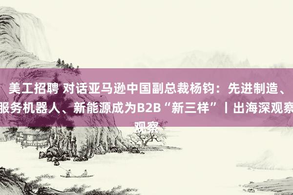 美工招聘 对话亚马逊中国副总裁杨钧：先进制造、服务机器人、新能源成为B2B“新三样”丨出海深观察