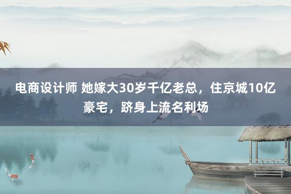 电商设计师 她嫁大30岁千亿老总，住京城10亿豪宅，跻身上流名利场